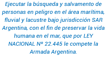 Ejecutar la búsqueda y salvamento de personas en peligro en el área marítima, fluvial y lacustre bajo jurisdicción SAR Argentina, con el fin de preservar la vida humana en el mar, que por LEY NACIONAL Nº 22.445 le compete la Armada Argentina. 