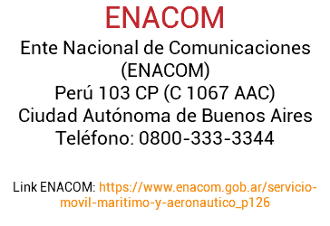 ENACOM Ente Nacional de Comunicaciones (ENACOM) Perú 103 CP (C 1067 AAC) Ciudad Autónoma de Buenos Aires Teléfono: 0800-333-3344 Link ENACOM: https://www.enacom.gob.ar/servicio-movil-maritimo-y-aeronautico_p126 
